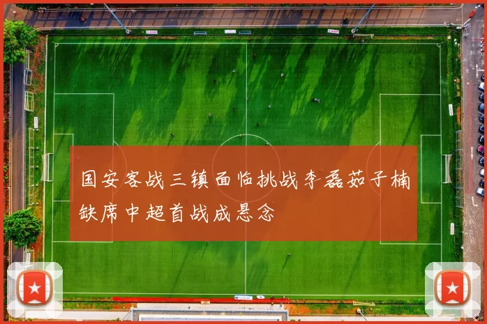 国安客战三镇面临挑战李磊茹子楠缺席中超首战成悬念