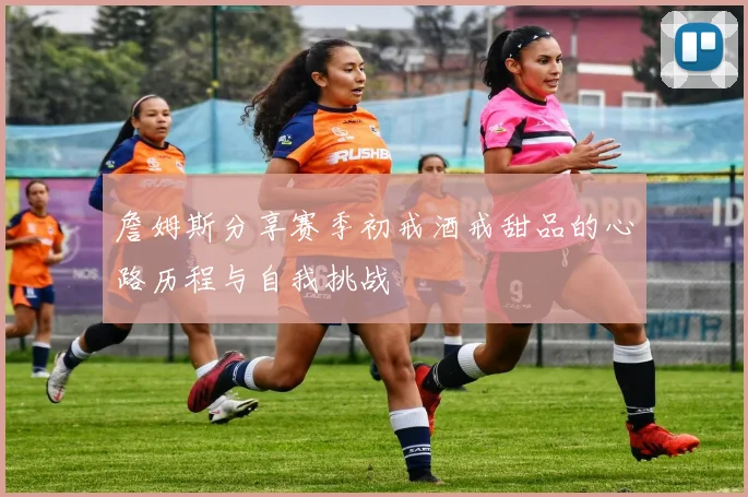 詹姆斯分享赛季初戒酒戒甜品的心路历程与自我挑战