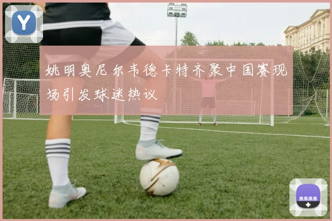 姚明奥尼尔韦德卡特齐聚中国赛现场引发球迷热议