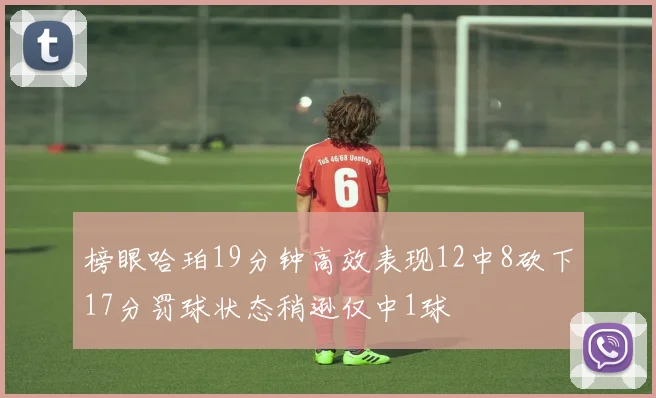 榜眼哈珀19分钟高效表现12中8砍下17分罚球状态稍逊仅中1球