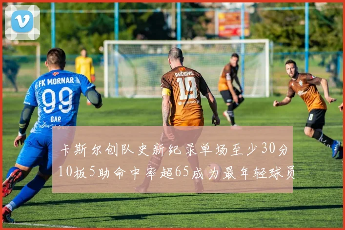 卡斯尔创队史新纪录单场至少30分10板5助命中率超65成为最年轻球员