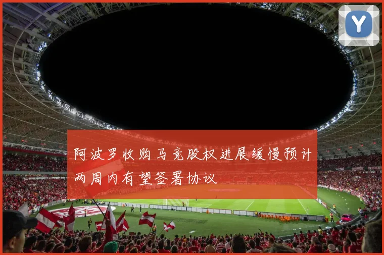 阿波罗收购马竞股权进展缓慢预计两周内有望签署协议