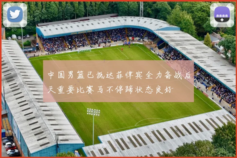 中国男篮已抵达菲律宾全力备战后天重要比赛马不停蹄状态良好