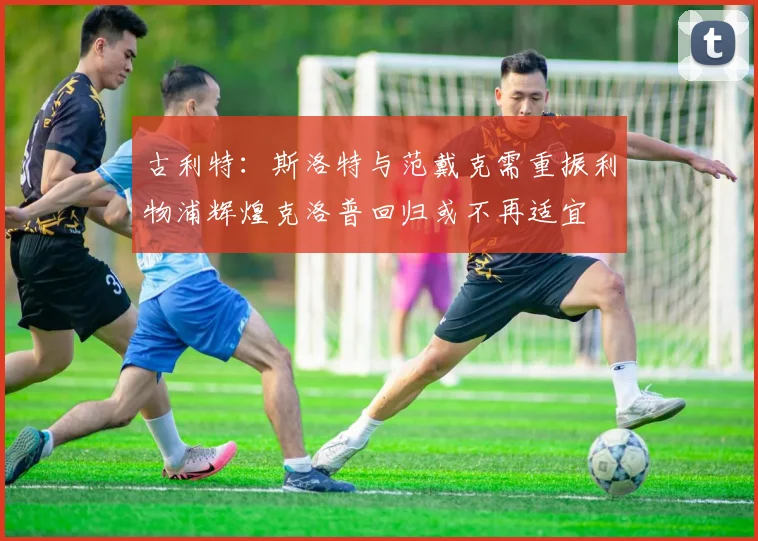古利特：斯洛特与范戴克需重振利物浦辉煌克洛普回归或不再适宜