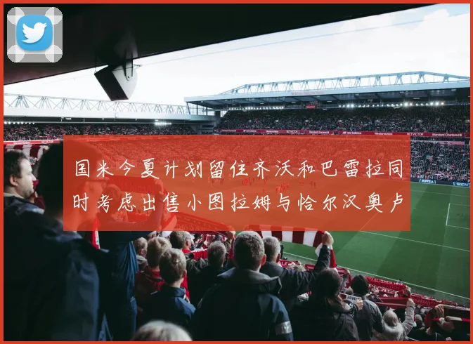 国米今夏计划留住齐沃和巴雷拉同时考虑出售小图拉姆与恰尔汉奥卢