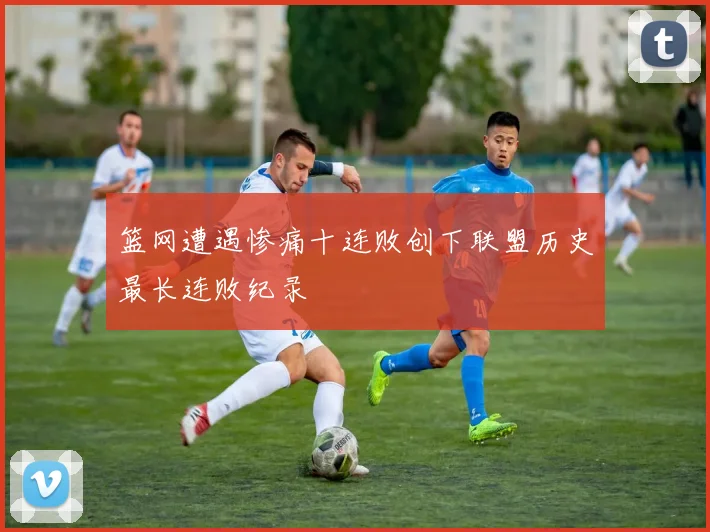 篮网遭遇惨痛十连败创下联盟历史最长连败纪录