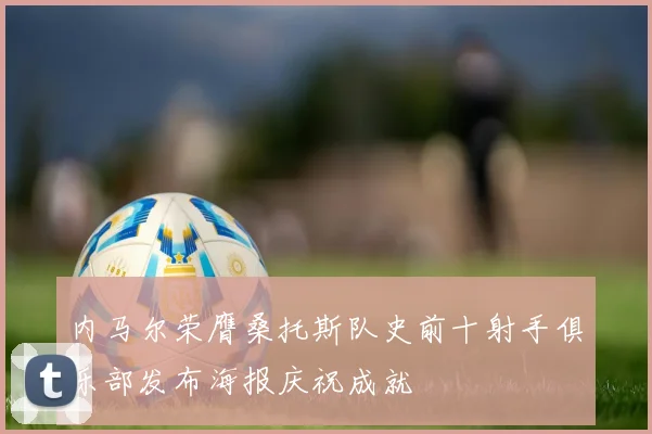 内马尔荣膺桑托斯队史前十射手俱乐部发布海报庆祝成就