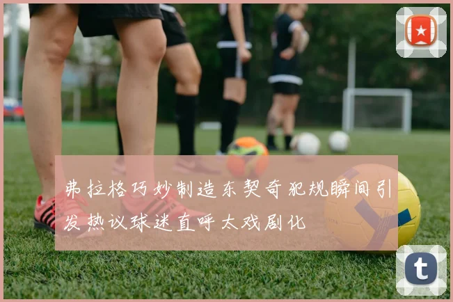弗拉格巧妙制造东契奇犯规瞬间引发热议球迷直呼太戏剧化