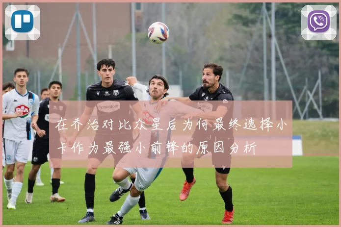 在乔治对比众星后为何最终选择小卡作为最强小前锋的原因分析