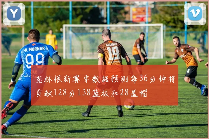 克林根新赛季数据预测每36分钟将贡献128分138篮板和28盖帽