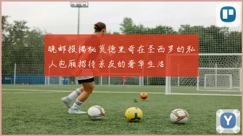晚邮报揭秘莫德里奇在圣西罗的私人包厢招待亲友的奢华生活