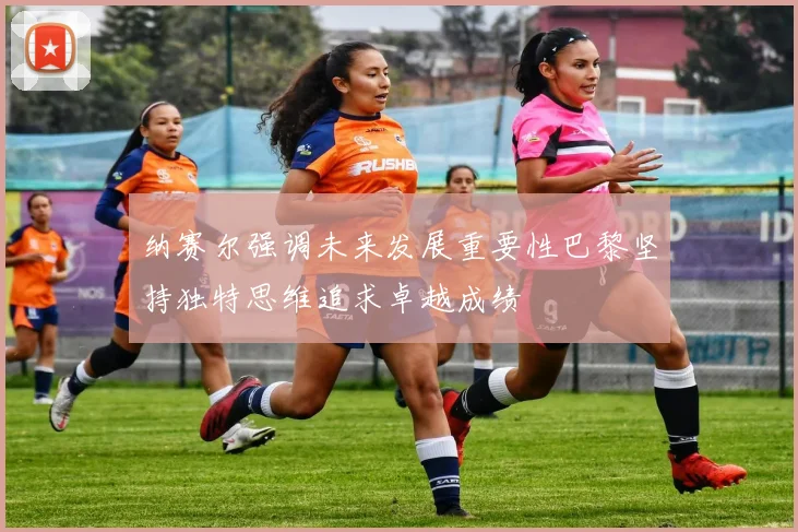 纳赛尔强调未来发展重要性巴黎坚持独特思维追求卓越成绩
