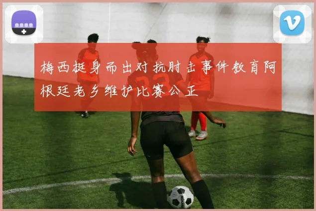 梅西挺身而出对抗肘击事件教育阿根廷老乡维护比赛公正