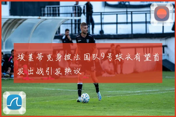 埃基蒂克身披法国队9号球衣有望首发出战引发热议