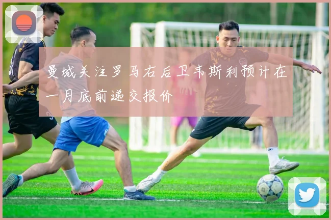 曼城关注罗马右后卫韦斯利预计在一月底前递交报价