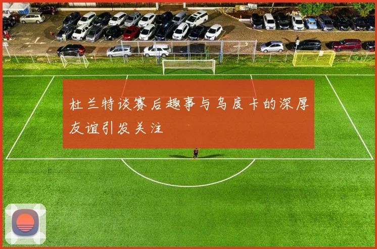 杜兰特谈赛后趣事与乌度卡的深厚友谊引发关注
