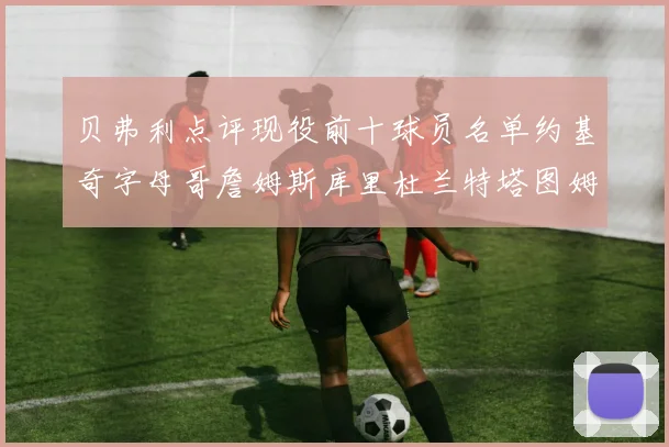 贝弗利点评现役前十球员名单约基奇字母哥詹姆斯库里杜兰特塔图姆华盛顿