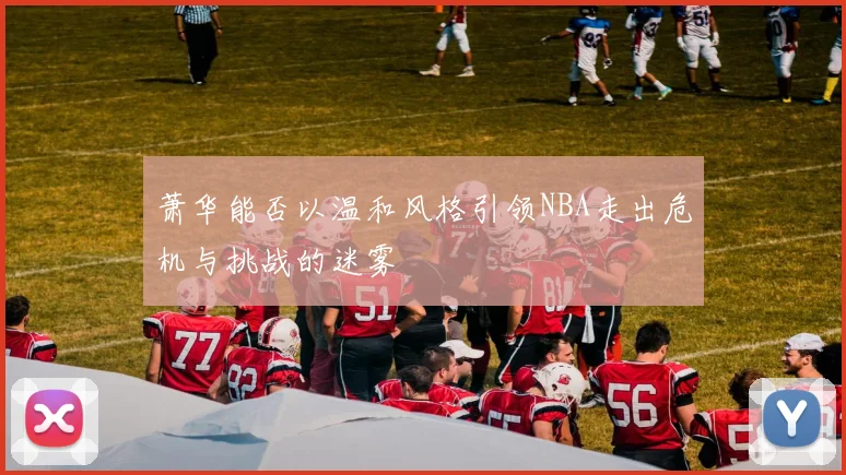 萧华能否以温和风格引领NBA走出危机与挑战的迷雾