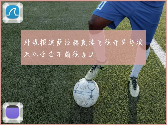 外媒报道萨拉赫直接飞往开罗与埃及队会合不前往吉达