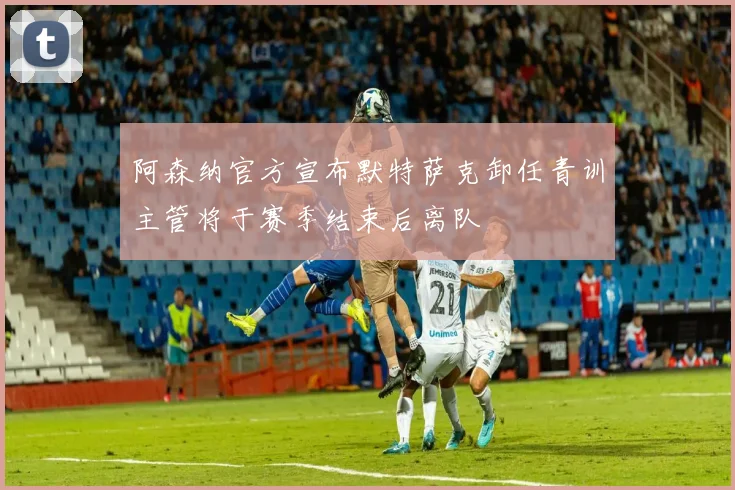 阿森纳官方宣布默特萨克卸任青训主管将于赛季结束后离队