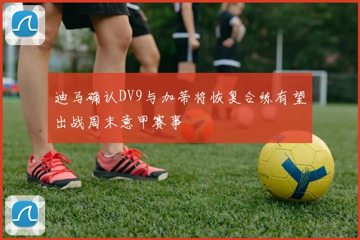 迪马确认DV9与加蒂将恢复合练有望出战周末意甲赛事