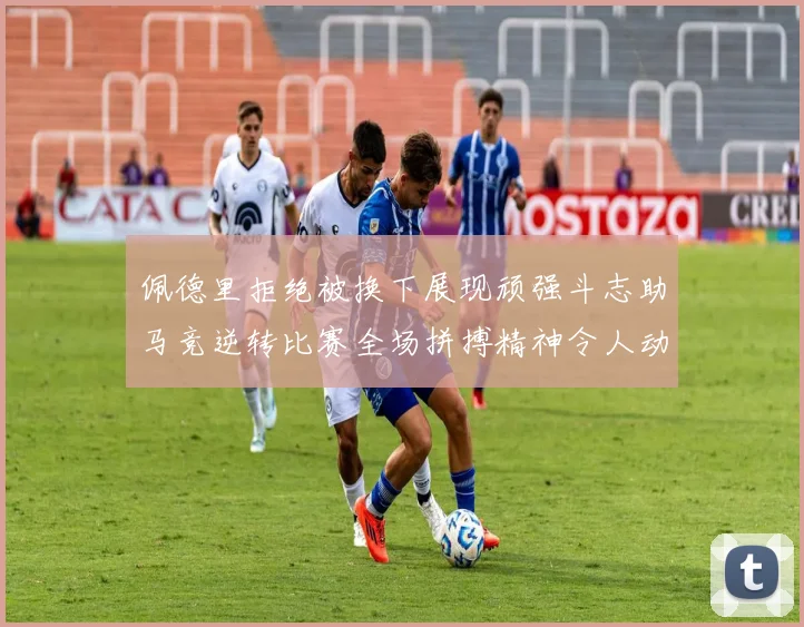 佩德里拒绝被换下展现顽强斗志助马竞逆转比赛全场拼搏精神令人动容