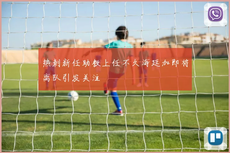 热刺新任助教上任不久海廷加即将离队引发关注