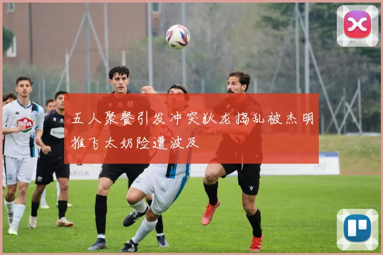 五人聚餐引发冲突狄龙捣乱被杰明推飞太奶险遭波及