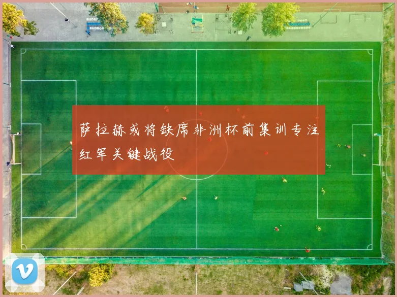 萨拉赫或将缺席非洲杯前集训专注红军关键战役