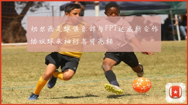 切尔西足球俱乐部与FPT达成新合作协议球衣袖标志将亮相