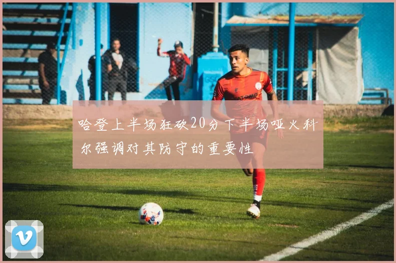 哈登上半场狂砍20分下半场哑火科尔强调对其防守的重要性