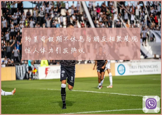 约基奇假期不休息与朋友相聚展现惊人体力引发热议