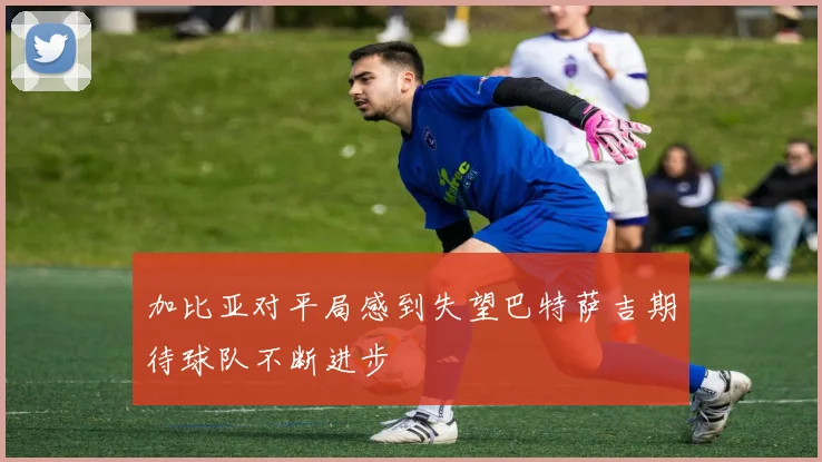 加比亚对平局感到失望巴特萨吉期待球队不断进步