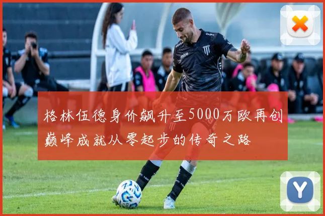 格林伍德身价飙升至5000万欧再创巅峰成就从零起步的传奇之路
