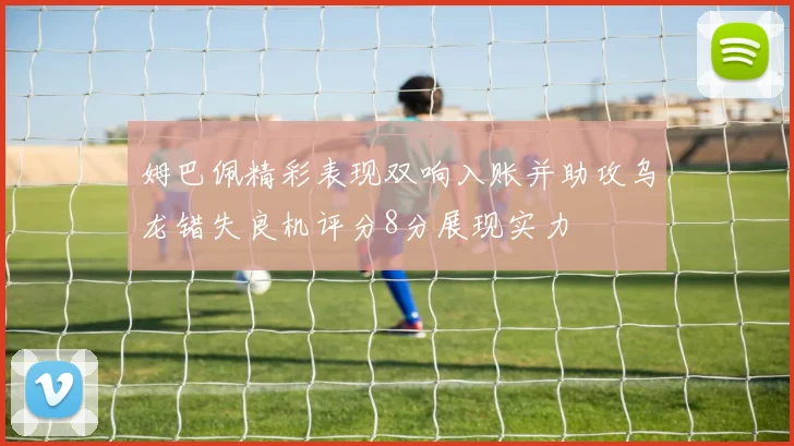 姆巴佩精彩表现双响入账并助攻乌龙错失良机评分8分展现实力